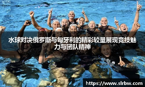 水球对决俄罗斯与匈牙利的精彩较量展现竞技魅力与团队精神