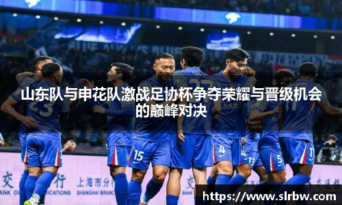 山东队与申花队激战足协杯争夺荣耀与晋级机会的巅峰对决
