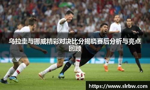 乌拉圭与挪威精彩对决比分揭晓赛后分析与亮点回顾
